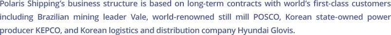 Polaris Shipping’s business structure is based on long-term contracts with world’s first-class customers including Brazilian mining leader Vale, world-renowned still mill POSCO, Korean state-owned power producer KEPCO, and Korean logistics and distribution company Hyundai Glovis.