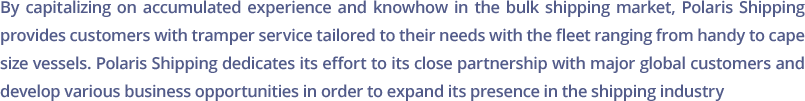 By capitalizing on accumulated experience and knowhow in the bulk shipping market, Polaris Shipping provides customers with tramper service tailored to their needs with the fleet ranging from handy to cape size vessels. Polaris Shipping dedicates its effort to its close partnership with major global customers and develop various business opportunities in order to expand its presence in the shipping industry.