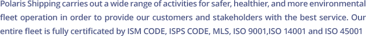 Polaris Shipping carries out a wide range of activities for safer, healthier, and more environmental fleet operation in order to provide our customers and stakeholders with the best service. Our entire fleet is fully certificated by ISM CODE, ISPS CODE, MLS, ISO 9001,ISO 14001 and ISO 45001