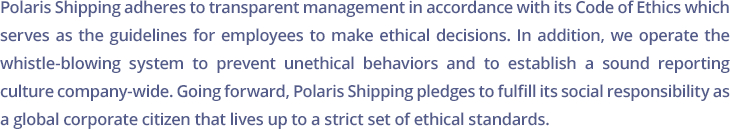 Polaris Shipping adheres to transparent management in accordance with its Code of Ethics which serves as the guidelines for employees to make ethical decisions. In addition, we operate the whistle-blowing system to prevent unethical behaviors and to establish a sound reporting culture company-wide. Going forward, Polaris Shipping pledges to fulfill its social responsibility as a global corporate citizen that lives up to a strict set of ethical standards.