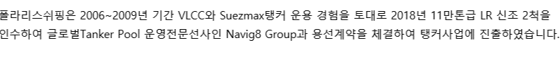 폴라리스쉬핑은 2006년 부터 2009년 간 VLCC와 Suezmax 운용 경험을 토대로 2018년 11만톤급 LR2 2척과 2020년 32만톤급 VLCC 1척을 인수하여 세계적인 Tanker Pool 운영전문선사인 Navig8 Group과의 용선계약을 체결함으로써 본격적으로 탱커 사업에 진출하였습니다. 