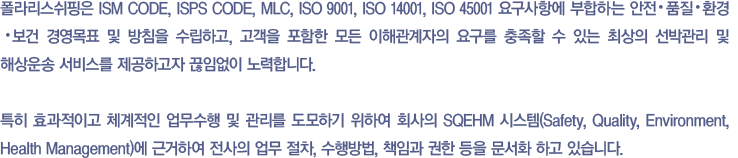 폴라리스쉬핑은 ISM CODE, ISPS CODE, MLC 2006, ISO 9001, ISO 14001, OHSAS 18001 요구사항과 회사의 안전 ∙ 품질 ∙ 환경 ∙ 보건 경영 목표 및 방침에 부합되고, 선박관리 및 해상운송 서비스가 고객의 요구사항에 일치한다는 것을 보장하기 위해 회사의 모든 업무를 효과적이고 체계적으로 수행할 수 있도록 업무의 수행 방법, 절차, 책임과 권한 등을 문서화한 시스템 (SQEHM 시스템)을 통해 고객과 이해관계자에게 최상의 서비스를 제공하기 위하여 끊임없이 노력하고 있습니다.