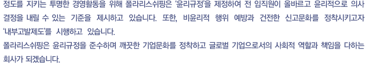 정도를 지키는 투명한 경영활동을 위해 폴라리스쉬핑은 ‘윤리규정’을 제정하여 전 임직원이 올바르고 윤리적으로 의사 결정을 내릴 수 있는  기준을  제시하고  있습니다.  또한,  비윤리적  행위  예방과  건전한  신고문화를  정착시키고자 ‘내부고발제도’를  시행하고  있습니다. 폴라리스쉬핑은 윤리규정을 준수하며 깨끗한 기업문화를 정착하고 Global 기업으로서의 사회적 역할과 책임을 다하는 회사가 되겠습니다.