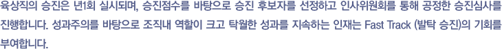 육상직의 승진은 년1회 실시되며, 승진점수를 바탕으로 승진 후보자를 선정하고 인사위원회를 통해 공정한 승진심사를 진행합니다. 성과주의를 바탕으로 조직내 역할이 크고 탁월한 성과를 지속하는 인재는 Fast Track (발탁 승진)의 기회를 부여합니다.